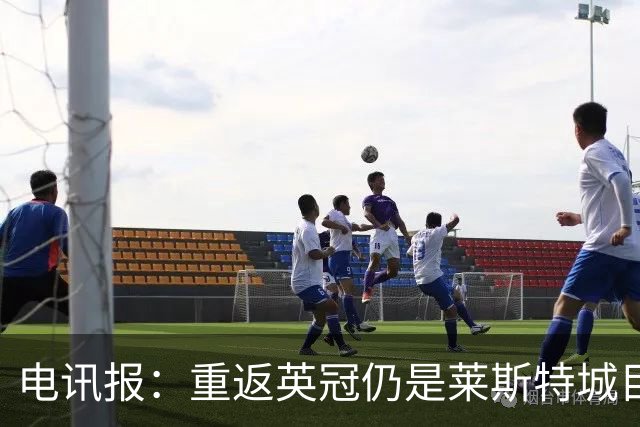 电讯报：重返英冠仍是莱斯特城目标，球队制定冲击90分升级蓝图